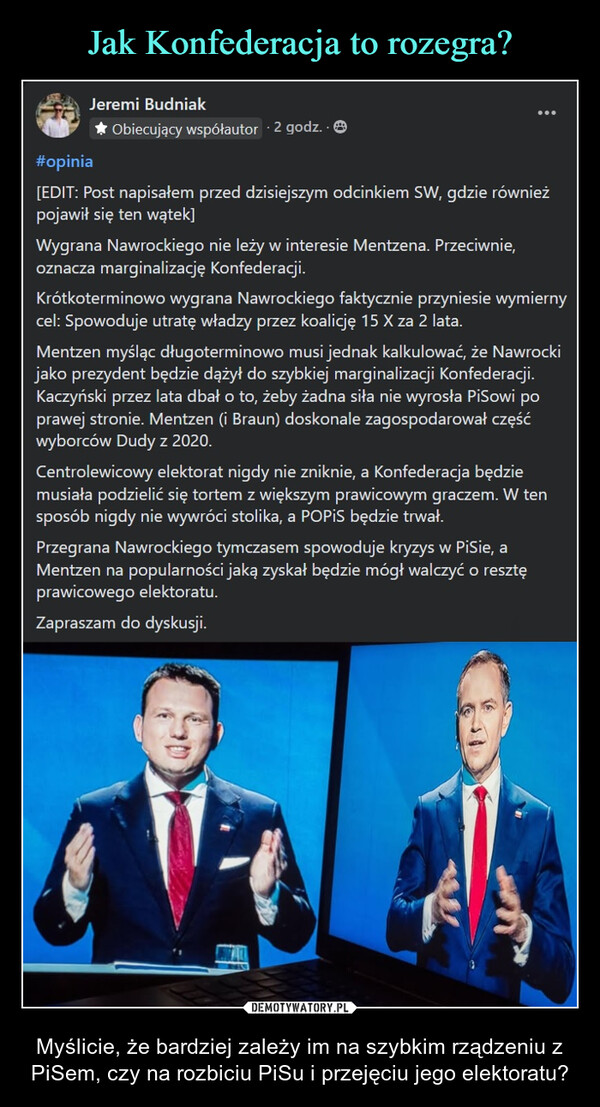  – Myślicie, że bardziej zależy im na szybkim rządzeniu z PiSem, czy na rozbiciu PiSu i przejęciu jego elektoratu? #opiniaJeremi Budniak✰ Obiecujący współautor 2 godz..[EDIT: Post napisałem przed dzisiejszym odcinkiem SW, gdzie równieżpojawił się ten wątek]Wygrana Nawrockiego nie leży w interesie Mentzena. Przeciwnie,oznacza marginalizację Konfederacji.Krótkoterminowo wygrana Nawrockiego faktycznie przyniesie wymiernycel: Spowoduje utratę władzy przez koalicję 15 X za 2 lata.Mentzen myśląc długoterminowo musi jednak kalkulować, że Nawrockijako prezydent będzie dążył do szybkiej marginalizacji Konfederacji.Kaczyński przez lata dbał o to, żeby żadna siła nie wyrosła PiSowi poprawej stronie. Mentzen (i Braun) doskonale zagospodarował częśćwyborców Dudy z 2020.Centrolewicowy elektorat nigdy nie zniknie, a Konfederacja będziemusiała podzielić się tortem z większym prawicowym graczem. W tensposób nigdy nie wywróci stolika, a POPIS będzie trwał.Przegrana Nawrockiego tymczasem spowoduje kryzys w PiSie, aMentzen na popularności jaką zyskał będzie mógł walczyć o resztęprawicowego elektoratu.Zapraszam do dyskusji.